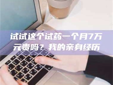 渑池试试这个试药一个月7万元贵吗？我的亲身经历