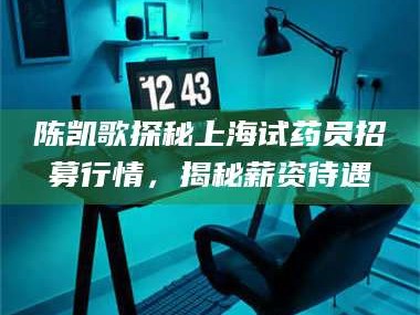 渑池陈凯歌探秘上海试药员招募行情，揭秘薪资待遇