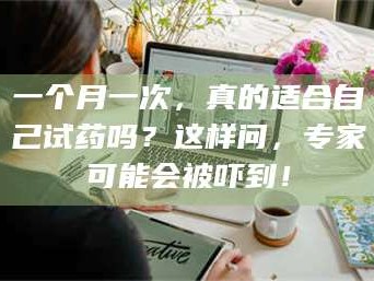 渑池一个月一次，真的适合自己试药吗？这样问，专家可能会被吓到！