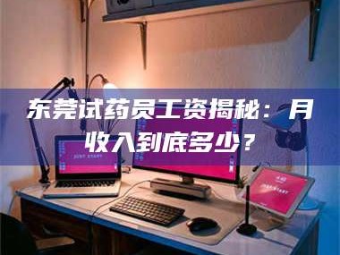 渑池东莞试药员工资揭秘：月收入到底多少？