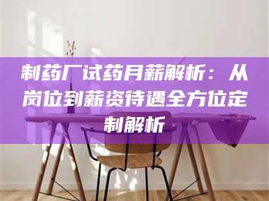 渑池制药厂试药月薪解析：从岗位到薪资待遇全方位定制解析