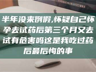 渑池半年没来例假,怀疑自己怀孕去试药后第三个月又去试有危害吗这是我吃过药后最后悔的事
