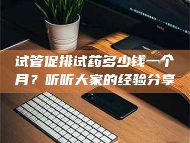 渑池试管促排试药多少钱一个月？听听大家的经验分享