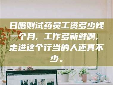 渑池日喀则试药员工资多少钱一个月, 工作多新鲜啊, 走进这个行当的人还真不少。