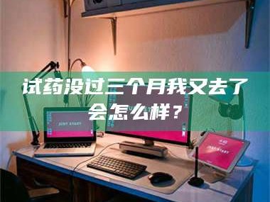 渑池试药没过三个月我又去了会怎么样？