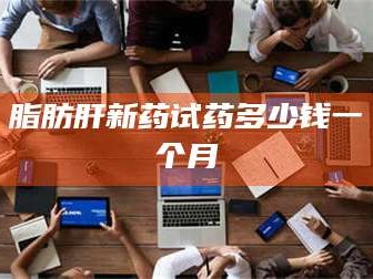 渑池脂肪肝新药试药多少钱一个月