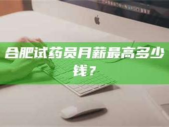 渑池合肥试药员月薪最高多少钱？