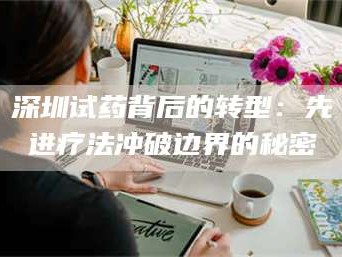 渑池深圳试药背后的转型：先进疗法冲破边界的秘密
