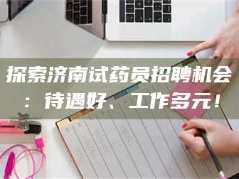 渑池探索济南试药员招聘机会：待遇好、工作多元！