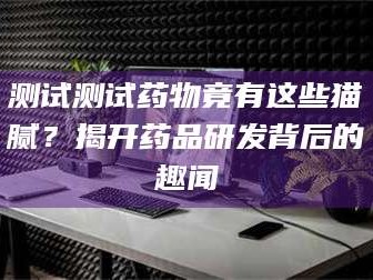 渑池测试测试药物竟有这些猫腻？揭开药品研发背后的趣闻