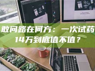 渑池敢问路在何方：一次试药14万到底值不值？
