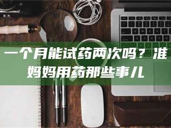 渑池一个月能试药两次吗？准妈妈用药那些事儿