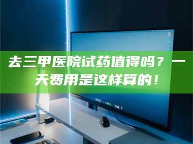 渑池去三甲医院试药值得吗？一天费用是这样算的！