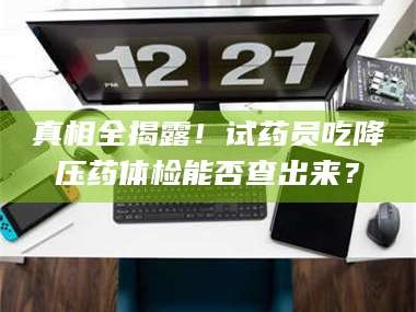渑池真相全揭露！试药员吃降压药体检能否查出来？