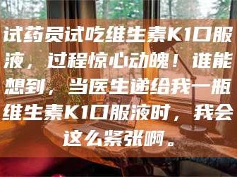 渑池试药员试吃维生素K1口服液，过程惊心动魄！谁能想到，当医生递给我一瓶维生素K1口服液时，我会这么紧张啊。