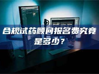 渑池合规试药顾问报名费究竟是多少？
