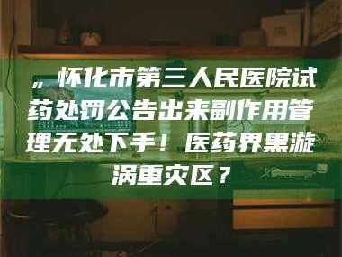 渑池„怀化市第三人民医院试药处罚公告出来副作用管理无处下手！医药界黑漩涡重灾区？
