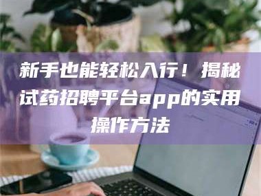 渑池新手也能轻松入行！揭秘试药招聘平台app的实用操作方法