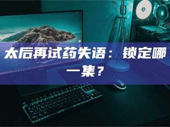 渑池太后再试药失语：锁定哪一集？