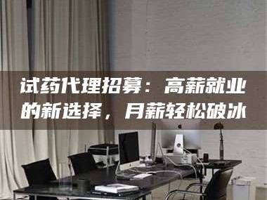 渑池试药代理招募：高薪就业的新选择，月薪轻松破冰