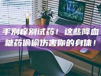 渑池手别痒别试药！这些降血糖药偷偷伤害你的身体！