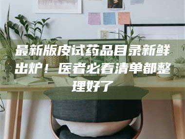 渑池最新版皮试药品目录新鲜出炉！医者必看清单都整理好了