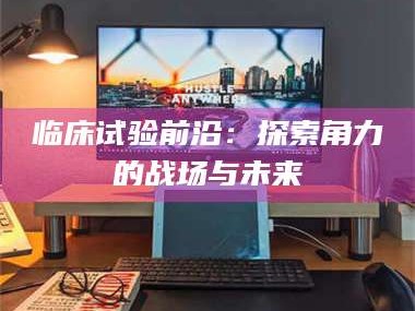 渑池临床试验前沿：探索角力的战场与未来