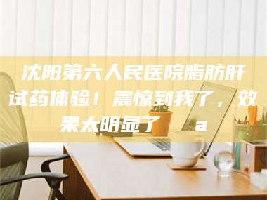 渑池沈阳第六人民医院脂肪肝试药体验！震惊到我了，效果太明显了💪