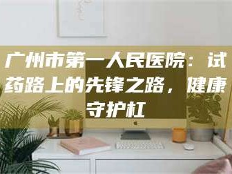 渑池广州市第一人民医院：试药路上的先锋之路，健康守护杠