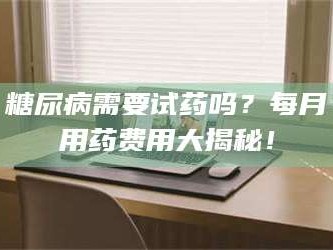渑池糖尿病需要试药吗？每月用药费用大揭秘！