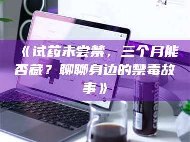 渑池《试药未尝禁，三个月能否藏？聊聊身边的禁毒故事》