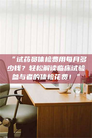渑池“试药员体检费用每月多少钱?轻松解读临床试验参与者的体检花费!” 第1张 渑池“试药员体检费用每月多少钱?轻松解读临床试验参与者的体检花费!” 第1张