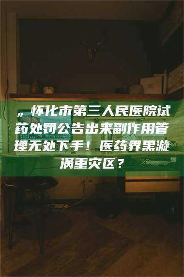 渑池„怀化市第三人民医院试药处罚公告出来副作用管理无处下手！医药界黑漩涡重灾区？ 第1张