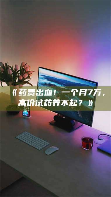 渑池《药费出血！一个月7万，高价试药养不起？》 第1张