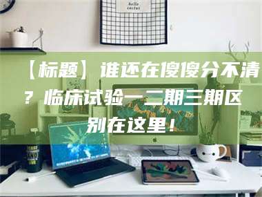 渑池【标题】谁还在傻傻分不清？临床试验一二期三期区别在这里！ 第1张