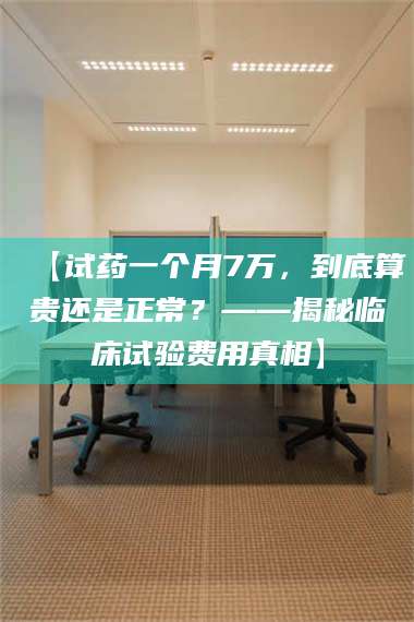 渑池【试药一个月7万，到底算贵还是正常？——揭秘临床试验费用真相】 第1张