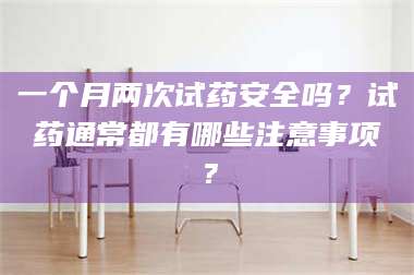 渑池一个月两次试药安全吗？试药通常都有哪些注意事项？ 第1张