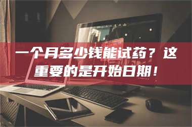 渑池一个月多少钱能试药？这重要的是开始日期！ 第1张