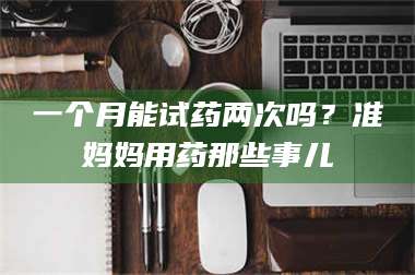 渑池一个月能试药两次吗?准妈妈用药那些事儿 第1张 渑池一个月能试药两次吗?准妈妈用药那些事儿 第1张