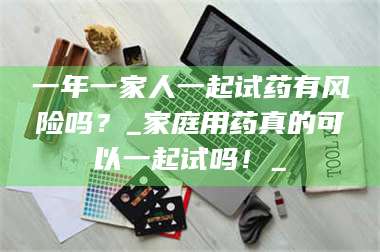 渑池一年一家人一起试药有风险吗？_家庭用药真的可以一起试吗！_ 第1张