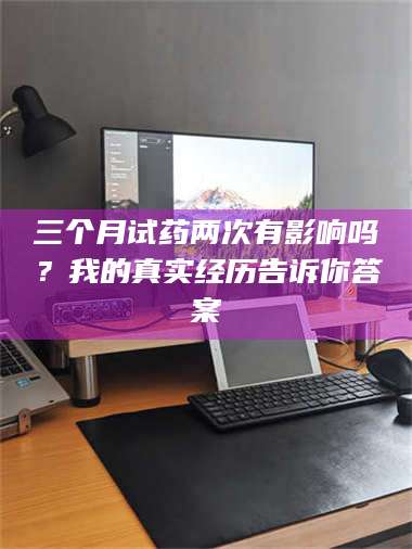 渑池三个月试药两次有影响吗？我的真实经历告诉你答案 第1张