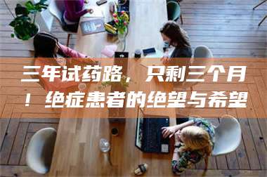 渑池三年试药路，只剩三个月！绝症患者的绝望与希望 第1张