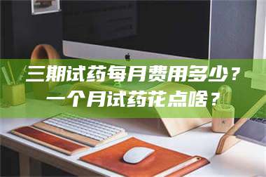 渑池三期试药每月费用多少？一个月试药花点啥？ 第1张
