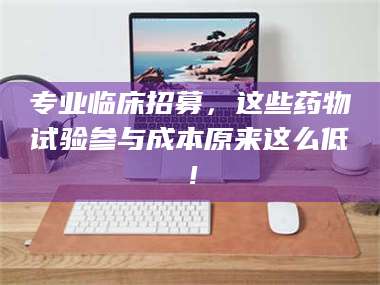 渑池专业临床招募，这些药物试验参与成本原来这么低！ 第1张