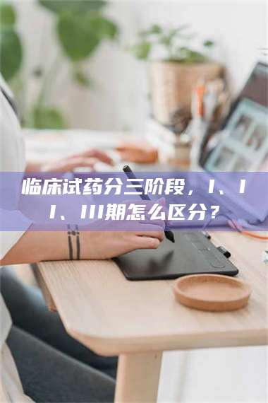 渑池临床试药分三阶段,I、II、III期怎么区分? 第1张 渑池临床试药分三阶段,I、II、III期怎么区分? 第1张