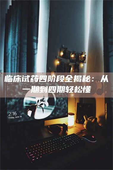 渑池临床试药四阶段全揭秘:从一期到四期轻松懂 第1张 渑池临床试药四阶段全揭秘:从一期到四期轻松懂 第1张