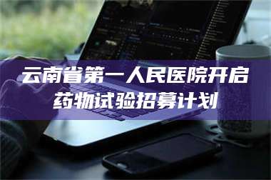 渑池云南省第一人民医院开启药物试验招募计划 第1张 渑池云南省第一人民医院开启药物试验招募计划 第1张