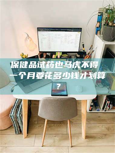 渑池保健品试药也马虎不得 一个月要花多少钱才划算？ 第1张