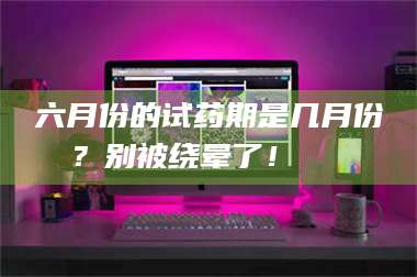 渑池六月份的试药期是几月份？别被绕晕了！😌 第1张