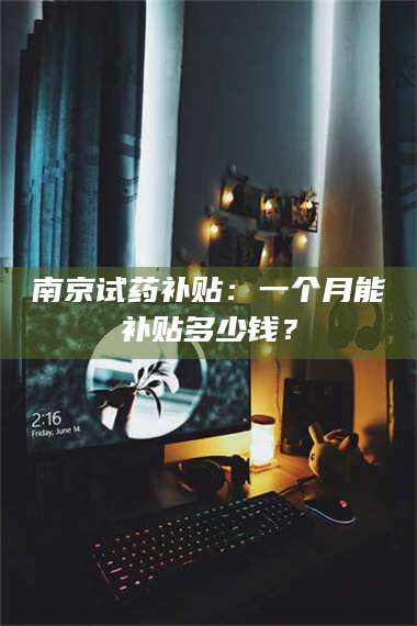 渑池南京试药补贴：一个月能补贴多少钱？ 第1张